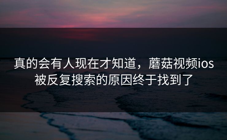 真的会有人现在才知道，蘑菇视频ios被反复搜索的原因终于找到了  第1张