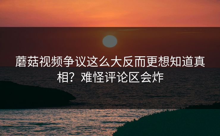 蘑菇视频争议这么大反而更想知道真相？难怪评论区会炸  第1张