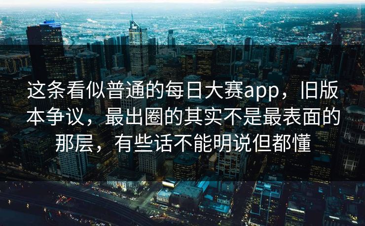 这条看似普通的每日大赛app，旧版本争议，最出圈的其实不是最表面的那层，有些话不能明说但都懂  第1张