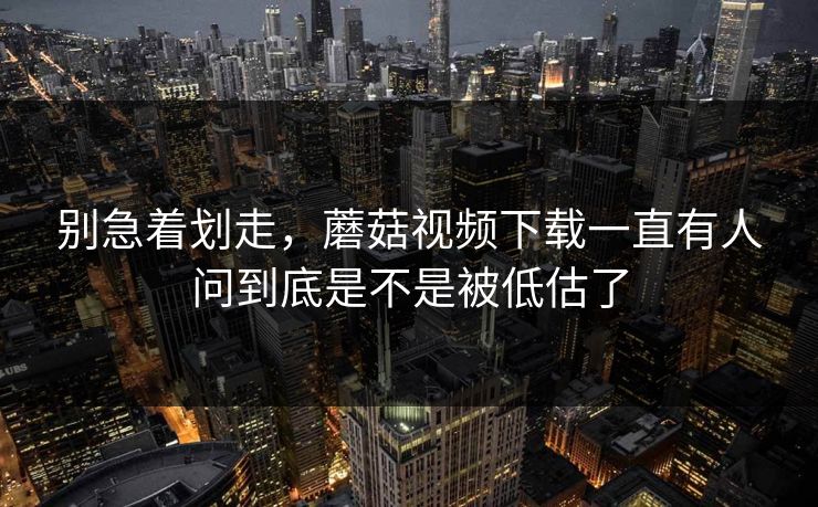 别急着划走，蘑菇视频下载一直有人问到底是不是被低估了  第1张