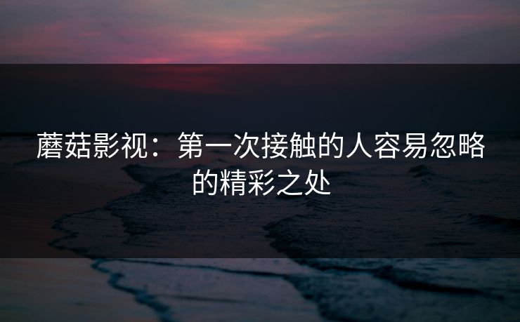 蘑菇影视：第一次接触的人容易忽略的精彩之处  第1张