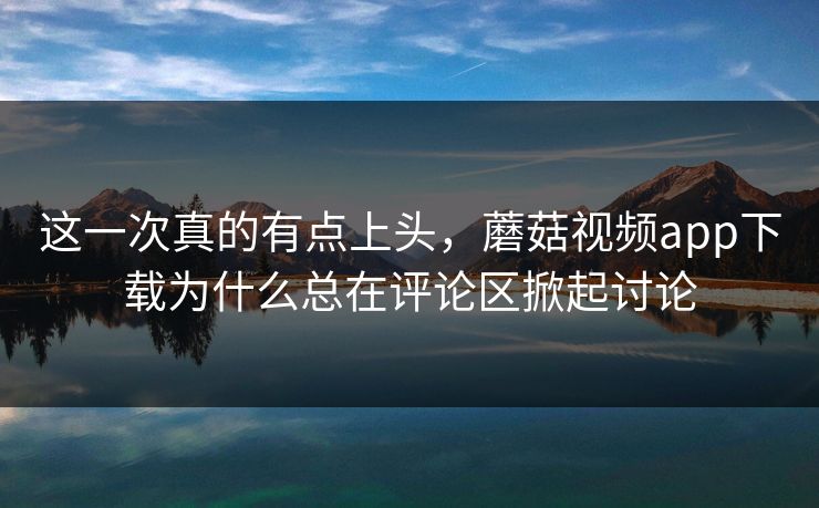 这一次真的有点上头，蘑菇视频app下载为什么总在评论区掀起讨论  第1张