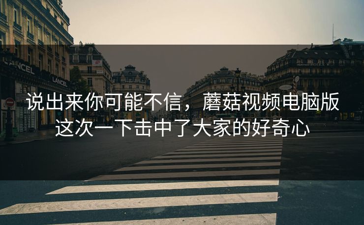 说出来你可能不信，蘑菇视频电脑版这次一下击中了大家的好奇心  第1张