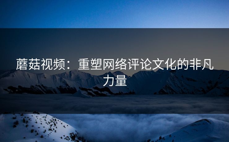 蘑菇视频：重塑网络评论文化的非凡力量  第1张