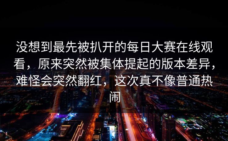 没想到最先被扒开的每日大赛在线观看，原来突然被集体提起的版本差异，难怪会突然翻红，这次真不像普通热闹  第1张