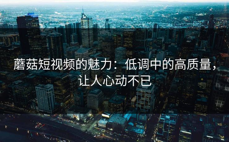 蘑菇短视频的魅力：低调中的高质量，让人心动不已  第1张