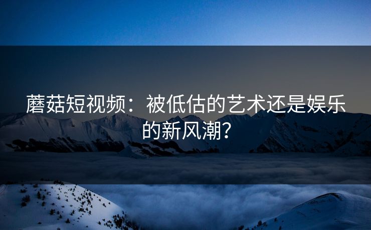 蘑菇短视频：被低估的艺术还是娱乐的新风潮？  第1张