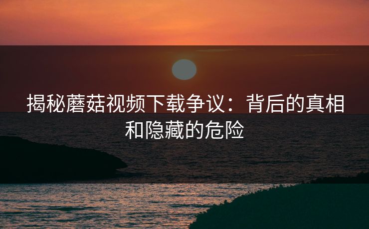 揭秘蘑菇视频下载争议：背后的真相和隐藏的危险  第1张