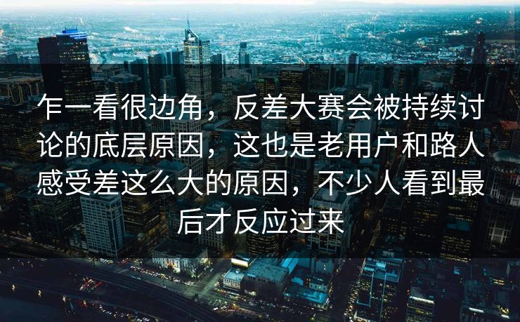 乍一看很边角，反差大赛会被持续讨论的底层原因，这也是老用户和路人感受差这么大的原因，不少人看到最后才反应过来  第1张