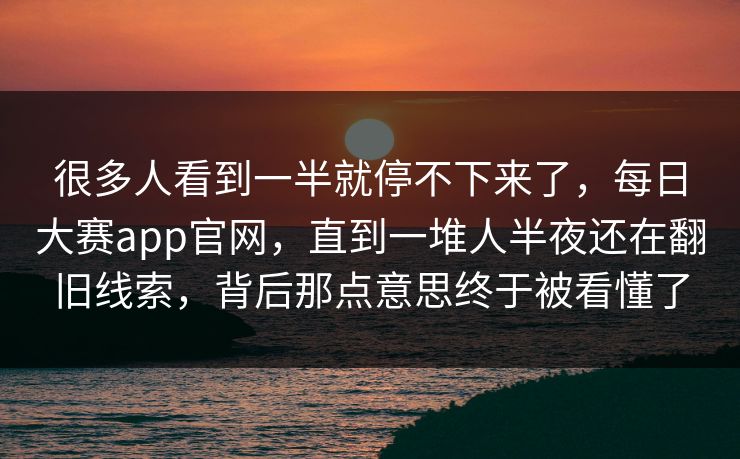 很多人看到一半就停不下来了，每日大赛app官网，直到一堆人半夜还在翻旧线索，背后那点意思终于被看懂了  第1张