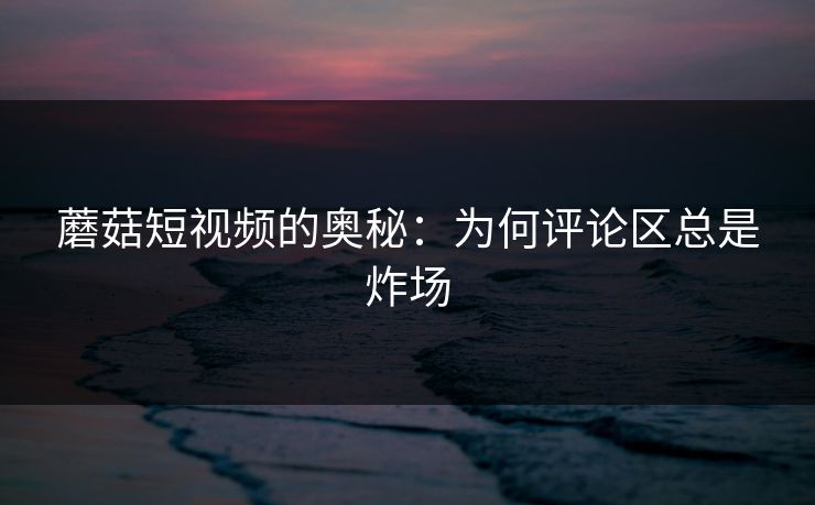 蘑菇短视频的奥秘：为何评论区总是炸场  第1张