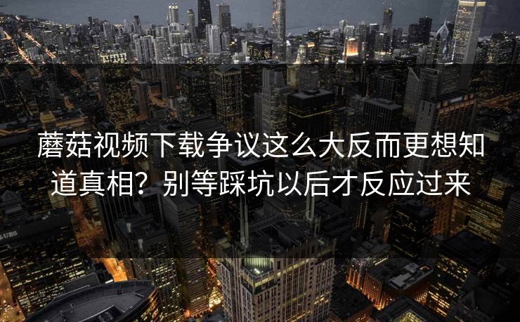 蘑菇视频下载争议这么大反而更想知道真相？别等踩坑以后才反应过来  第1张