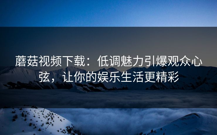 蘑菇视频下载：低调魅力引爆观众心弦，让你的娱乐生活更精彩  第1张