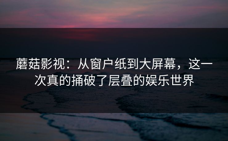 蘑菇影视：从窗户纸到大屏幕，这一次真的捅破了层叠的娱乐世界  第1张