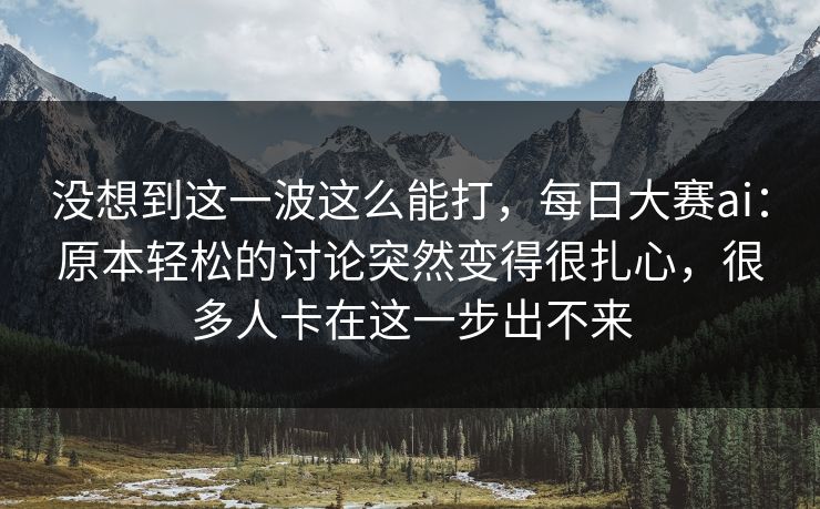 没想到这一波这么能打，每日大赛ai：原本轻松的讨论突然变得很扎心，很多人卡在这一步出不来  第1张