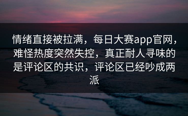 情绪直接被拉满，每日大赛app官网，难怪热度突然失控，真正耐人寻味的是评论区的共识，评论区已经吵成两派  第1张