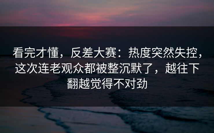 看完才懂，反差大赛：热度突然失控，这次连老观众都被整沉默了，越往下翻越觉得不对劲  第1张