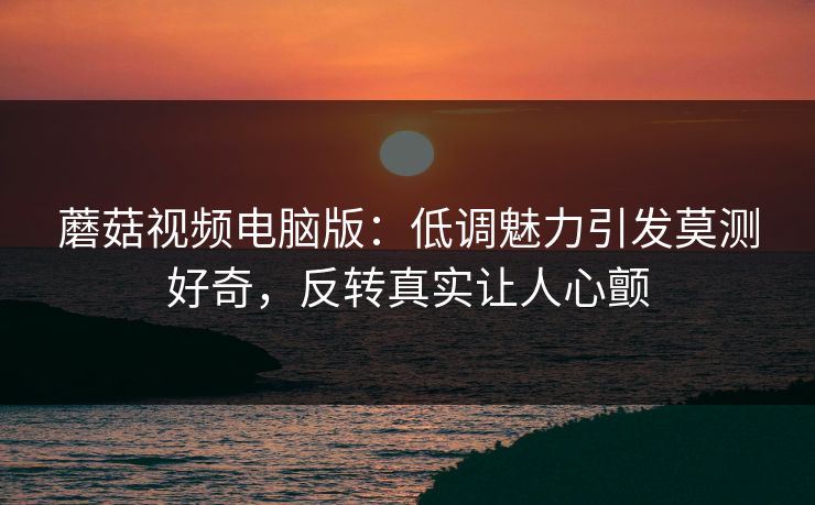 蘑菇视频电脑版：低调魅力引发莫测好奇，反转真实让人心颤  第1张