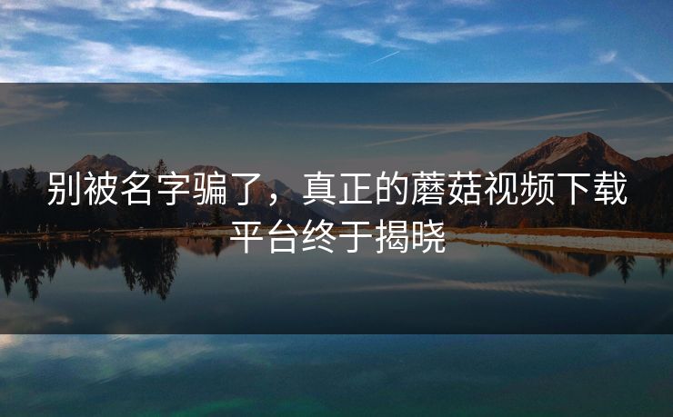 别被名字骗了，真正的蘑菇视频下载平台终于揭晓  第1张