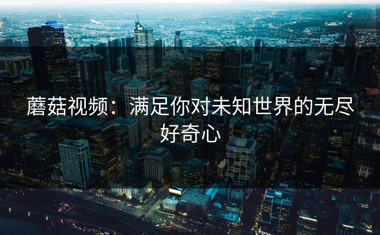 蘑菇视频：满足你对未知世界的无尽好奇心  第1张