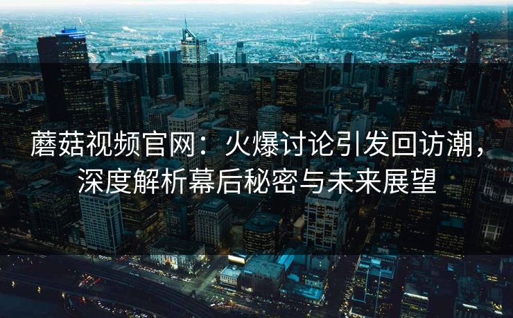蘑菇视频官网：火爆讨论引发回访潮，深度解析幕后秘密与未来展望  第1张