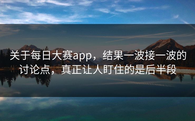 关于每日大赛app，结果一波接一波的讨论点，真正让人盯住的是后半段  第1张