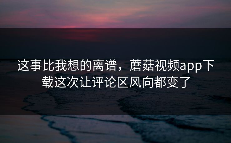 这事比我想的离谱，蘑菇视频app下载这次让评论区风向都变了  第1张