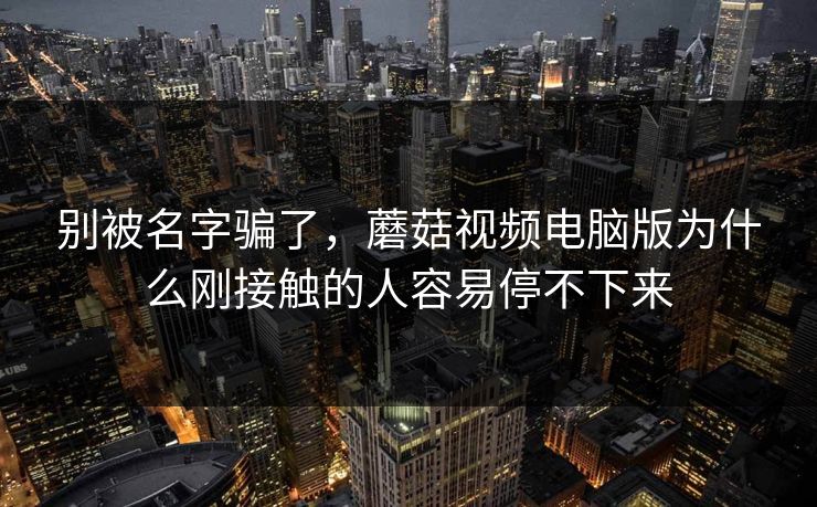 别被名字骗了，蘑菇视频电脑版为什么刚接触的人容易停不下来