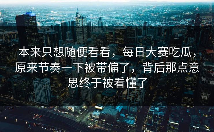 本来只想随便看看,每日大赛吃瓜,原来节奏一下被带偏了,背后那点意思终于被看懂了 本来只想随便看看,每日大赛吃瓜,原来节奏一下被带偏了,背后那点意思终于被看懂了