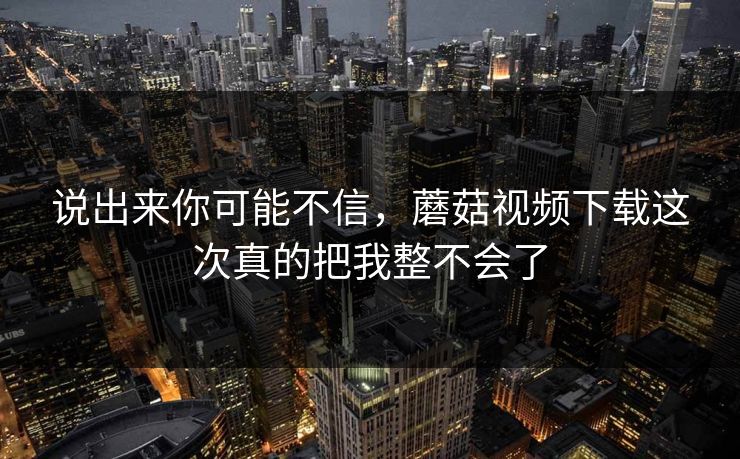 说出来你可能不信,蘑菇视频下载这次真的把我整不会了 说出来你可能不信,蘑菇视频下载这次真的把我整不会了