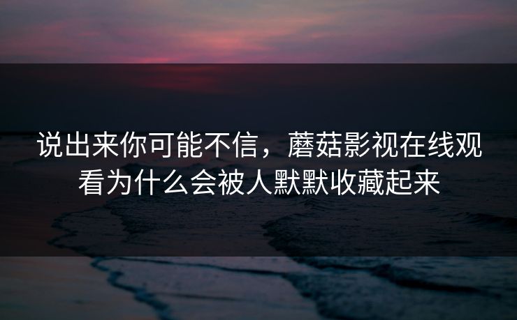 说出来你可能不信，蘑菇影视在线观看为什么会被人默默收藏起来