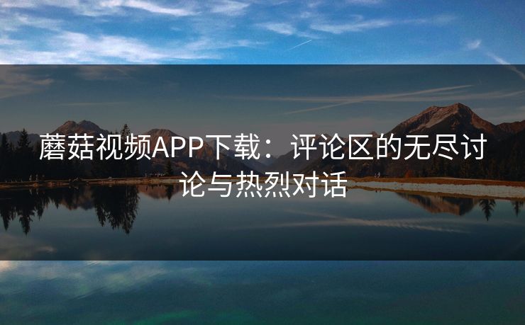 蘑菇视频APP下载：评论区的无尽讨论与热烈对话