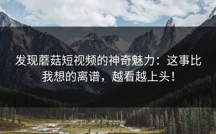 发现蘑菇短视频的神奇魅力：这事比我想的离谱，越看越上头！