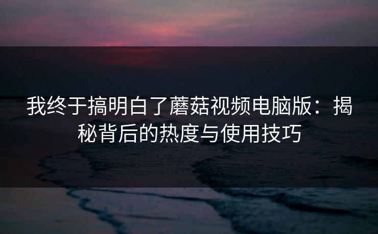 我终于搞明白了蘑菇视频电脑版：揭秘背后的热度与使用技巧