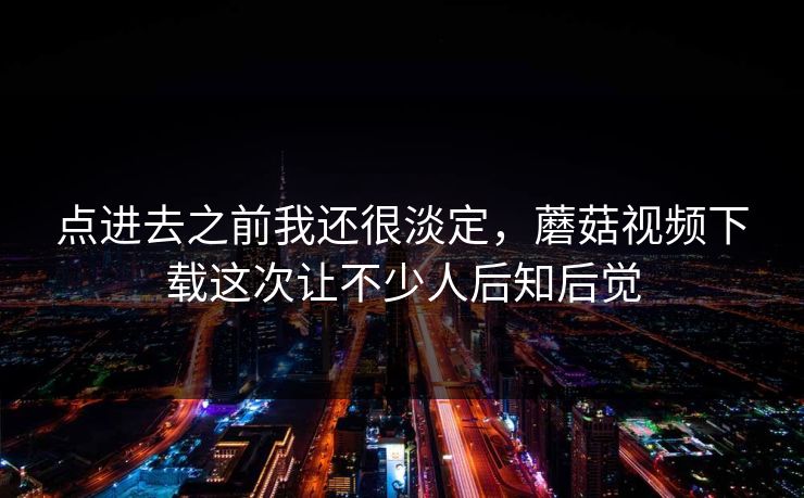 点进去之前我还很淡定，蘑菇视频下载这次让不少人后知后觉