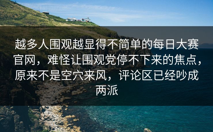 越多人围观越显得不简单的每日大赛官网，难怪让围观党停不下来的焦点，原来不是空穴来风，评论区已经吵成两派