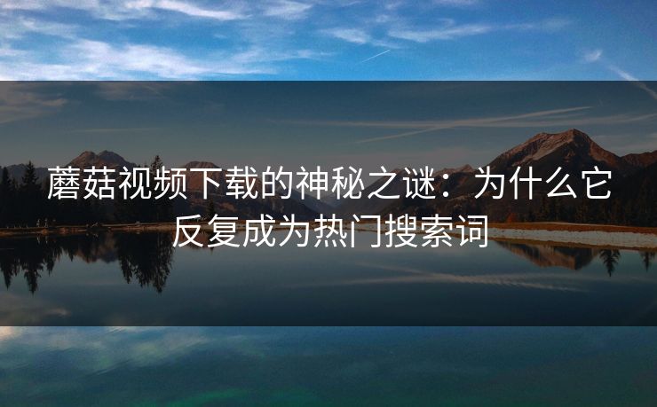 蘑菇视频下载的神秘之谜：为什么它反复成为热门搜索词