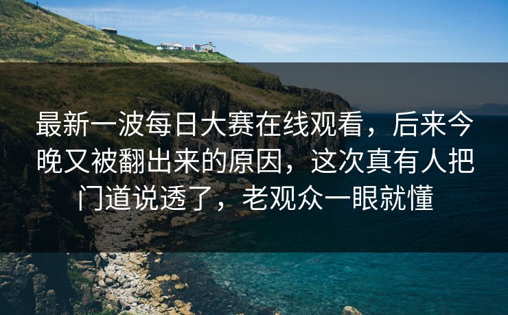 最新一波每日大赛在线观看，后来今晚又被翻出来的原因，这次真有人把门道说透了，老观众一眼就懂