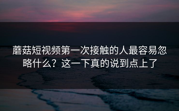 蘑菇短视频第一次接触的人最容易忽略什么？这一下真的说到点上了