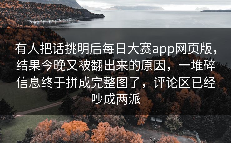 有人把话挑明后每日大赛app网页版,结果今晚又被翻出来的原因,一堆碎信息终于拼成完整图了,评论区已经吵成两派 有人把话挑明后每日大赛app网页版,结果今晚又被翻出来的原因,一堆碎信息终于拼成完整图了,评论区已经吵成两派