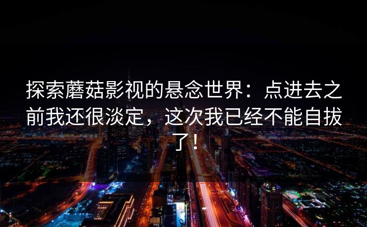 探索蘑菇影视的悬念世界:点进去之前我还很淡定,这次我已经不能自拔了! 探索蘑菇影视的悬念世界:点进去之前我还很淡定,这次我已经不能自拔了!
