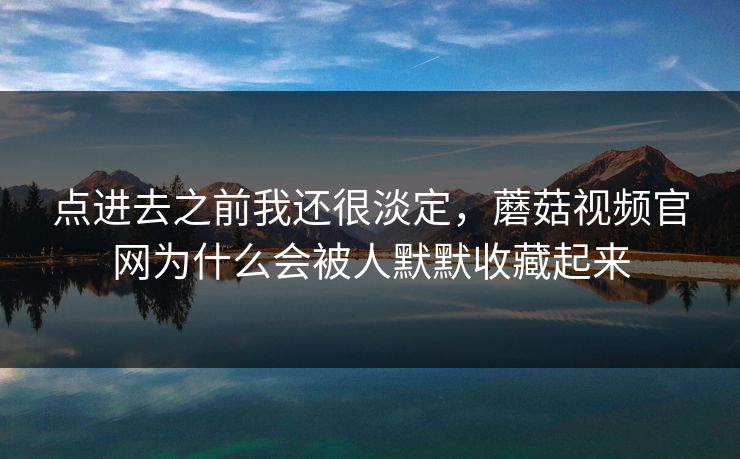 点进去之前我还很淡定，蘑菇视频官网为什么会被人默默收藏起来