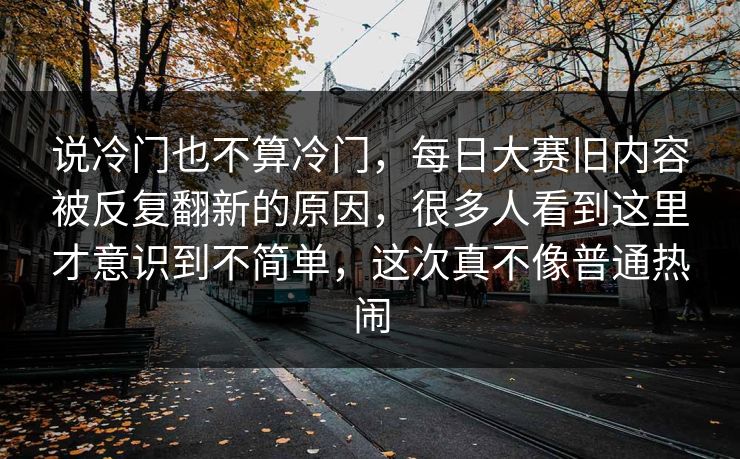 说冷门也不算冷门，每日大赛旧内容被反复翻新的原因，很多人看到这里才意识到不简单，这次真不像普通热闹  第1张