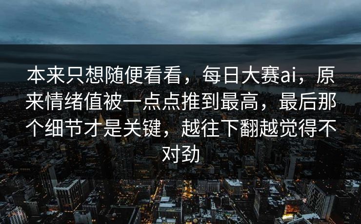 本来只想随便看看，每日大赛ai，原来情绪值被一点点推到最高，最后那个细节才是关键，越往下翻越觉得不对劲  第1张