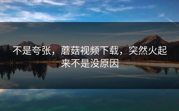 不是夸张，蘑菇视频下载，突然火起来不是没原因  第1张