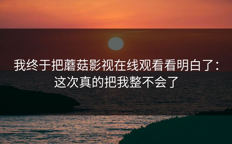我终于把蘑菇影视在线观看看明白了：这次真的把我整不会了  第1张