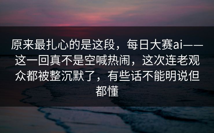 原来最扎心的是这段，每日大赛ai——这一回真不是空喊热闹，这次连老观众都被整沉默了，有些话不能明说但都懂  第1张