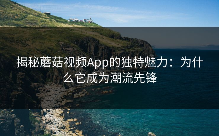 揭秘蘑菇视频App的独特魅力：为什么它成为潮流先锋  第1张