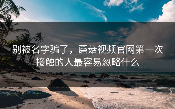 别被名字骗了，蘑菇视频官网第一次接触的人最容易忽略什么  第1张