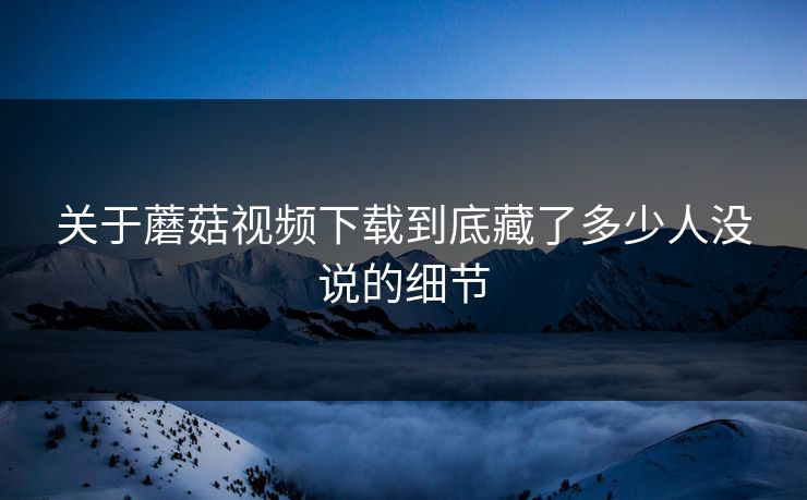 关于蘑菇视频下载到底藏了多少人没说的细节  第1张